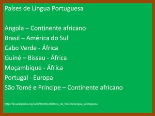 Países de Língua Portuguesa

Angola – Continente africano
Brasil – América do Sul
Cabo Verde - África
Guiné – Bissau - África
Moçambique - África
Portugal - Europa
São Tomé e Príncipe – Continente africano

http://pt.wikipedia.org/wiki/Hist%C3%B3ria_da_l%C3%ADngua_portuguesa
 