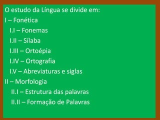 O estudo da Língua se divide em:
I – Fonética
   I.I – Fonemas
   I.II – Sílaba
   I.III – Ortoépia
   I.IV – Ortografia
   I.V – Abreviaturas e siglas
II – Morfologia
    II.I – Estrutura das palavras
    II.II – Formação de Palavras
 