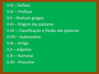 II.III – Sufixos
II.IV – Prefixos
II.V – Radicais gregos
II.VI – Origem das palavras
II.VII – Classificação e flexão das palavras
II.VIII – Substantivo
II.IX – Artigo
II.X – Adjetivo
II.XI – Numeral
II.XII - Pronome
 