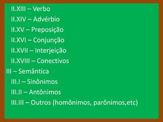 II.XIII – Verbo
   II.XIV – Advérbio
   II.XV – Preposição
   II.XVI – Conjunção
   II.XVII – Interjeição
   II.XVIII – Conectivos
III – Semântica
   III.I – Sinônimos
   III.II – Antônimos
   III.III – Outros (homônimos, parônimos,etc)
 