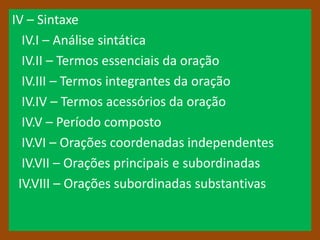 IV – Sintaxe
  IV.I – Análise sintática
  IV.II – Termos essenciais da oração
  IV.III – Termos integrantes da oração
  IV.IV – Termos acessórios da oração
  IV.V – Período composto
  IV.VI – Orações coordenadas independentes
  IV.VII – Orações principais e subordinadas
 IV.VIII – Orações subordinadas substantivas
 