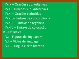 IV.IX – Orações sub. Adjetivas
 IV.X – Orações sub. Adverbiais
 IV.XI – Orações reduzidas
 IV.XII – Sintaxe de concordância
 IV.XIII – Sintaxe de regência
 IV.XIV – Sintaxe de colocação
V – Estilística
 V.I – Figuras de linguagem
 V.II – Vícios de linguagem
 V.III – Língua e arte literária
 