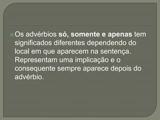  Osadvérbios só, somente e apenas tem
 significados diferentes dependendo do
 local em que aparecem na sentença.
 Representam uma implicação e o
 consequente sempre aparece depois do
 advérbio.
 