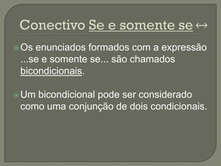  Os enunciados formados com a expressão
 ...se e somente se... são chamados
 bicondicionais.

 Umbicondicional pode ser considerado
 como uma conjunção de dois condicionais.
 