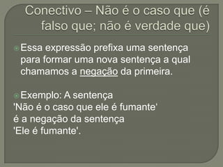  Essa expressão prefixa uma sentença
 para formar uma nova sentença a qual
 chamamos a negação da primeira.

 Exemplo: A sentença
'Não é o caso que ele é fumante‘
é a negação da sentença
'Ele é fumante'.
 