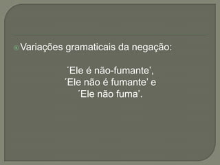  Variações   gramaticais da negação:

               ´Ele é não-fumante’,
              ´Ele não é fumante’ e
                  ´Ele não fuma’.
 