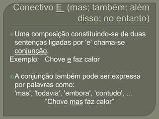  Uma composição constituindo-se de duas
 sentenças ligadas por 'e' chama-se
 conjunção.
Exemplo: Chove e faz calor

A conjunção também pode ser expressa
 por palavras como:
 'mas', 'todavia', 'embora', 'contudo', ...
            ”Chove mas faz calor”
 