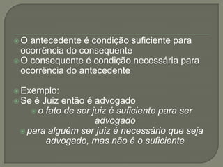 O  antecedente é condição suficiente para
  ocorrência do consequente
 O consequente é condição necessária para
  ocorrência do antecedente

 Exemplo:
 Se é Juiz então é advogado
     o fato de ser juiz é suficiente para ser
                     advogado
  para alguém ser juiz é necessário que seja
        advogado, mas não é o suficiente
 