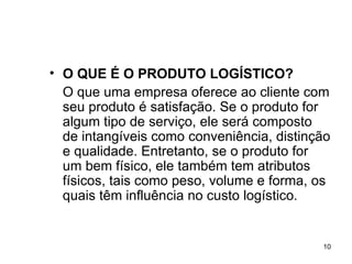 O QUE É O PRODUTO LOGÍSTICO? O que uma empresa oferece ao cliente com seu produto é satisfação. Se o produto for algum tipo de serviço, ele será composto de intangíveis como conveniência, distinção e qualidade. Entretanto, se o produto for um bem físico, ele também tem atributos físicos, tais como peso, volume e forma, os quais têm influência no custo logístico. 
