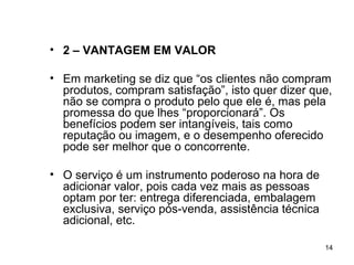 2 – VANTAGEM EM VALOR Em marketing se diz que “os clientes não compram produtos, compram satisfação”, isto quer dizer que, não se compra o produto pelo que ele é, mas pela promessa do que lhes “proporcionará”. Os benefícios podem ser intangíveis, tais como reputação ou imagem, e o desempenho oferecido pode ser melhor que o concorrente.  O serviço é um instrumento poderoso na hora de adicionar valor, pois cada vez mais as pessoas optam por ter: entrega diferenciada, embalagem exclusiva, serviço pós-venda, assistência técnica adicional, etc. 