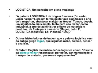LOGISTICA: Um conceito em plena mudança “ A palavra LOGÍSTICA é de origem francesa (Do verbo Loger “alojar”), era um termo militar que significava a arte de transportar, abastecer e alojar as tropas. Tomou, depois, um significado mais amplo, tanto para uso militar como industrial, a arte de administrar o fluxo de materiais e produtos, da fonte para o usuário (Magee, John F., LOGÍSTICA Industrial, Ed. Pioneira, 1999). ” Outros historiadores defendem que a palavra logística vem do antigo grego  logos , que significa razão, cálculo, pensar e analisar. O Oxford English dicionário define logística como: "O ramo da  ciência militar  responsável por obter, dar manutenção e transportar material, pessoas e equipamentos". 