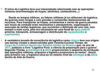 O inicio da Logística teve sua interpretação relacionada com as operações militares (movimentação de tropas, alimentos, combustíveis...) Desde os tempos bíblicos, os líderes militares já se utilizavam da logística. As guerras eram longas e com grandes e constantes deslocamentos de recursos. Para transportar as tropas, armamentos e carros de guerra pesados aos locais de combate eram necessários o planejamento, organização e execução de tarefas logísticas, que envolviam a definição de uma rota; nem sempre a mais curta, pois era necessário ter uma fonte de  água potável  próxima, transporte, armazenagem e distribuição de  equipamentos  e  suprimentos   A verdadeira tomada de consciência da logística como  ciência  teve sua origem nas teorias criadas e desenvolvidas pelo Tenente-Coronel Thorpe, do  Corpo de Fuzileiros Navais dos Estados Unidos da América  que, no ano de  1917 , publicou o livro "Logística Pura: a ciência da preparação para a guerra". Segundo Thorpe, a  estratégia  e a  tática  proporcionam o esquema da condução das operações militares, enquanto a logística proporciona os meios". Assim, pela primeira vez, a logística situa-se no mesmo nível da  estratégia  e da  tática  dentro da Arte da Guerra. 