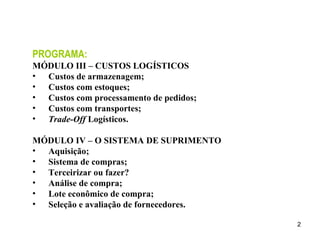 PROGRAMA: MÓDULO III – CUSTOS LOGÍSTICOS Custos de armazenagem; Custos com estoques; Custos com processamento de pedidos; Custos com transportes; Trade-Off  Logísticos. MÓDULO IV – O SISTEMA DE SUPRIMENTO Aquisição; Sistema de compras; Terceirizar ou fazer? Análise de compra; Lote econômico de compra; Seleção e avaliação de fornecedores. 
