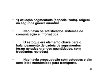 1) Atuação segmentada (especializada)- origem na segunda guerra mundial  Nao havia os sofisticados sistemas de comunicação e informática O estoque era elemento chave para o balanceamento da cadeia de suprimentos  (eram geradas grandes quantidades, com freqüentes revisões) Nao havia preocupação com estoques e sim com lotes econômicos para transporte. 