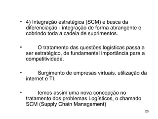 4) Integração estratégica (SCM) e busca da diferenciação - integração de forma abrangente e cobrindo toda a cadeia de suprimentos. O tratamento das questões logísticas passa a ser estratégico, de fundamental importância para a competitividade. Surgimento de empresas virtuais, utilização da internet e TI. temos assim uma nova concepção no tratamento dos problemas Logísticos, o chamado SCM (Supply Chain Management) 