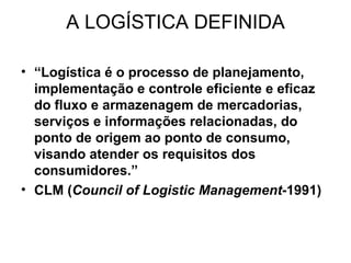 A LOGÍSTICA DEFINIDA “ Logística é o processo de planejamento, implementação e controle eficiente e eficaz do fluxo e armazenagem de mercadorias, serviços e informações relacionadas, do ponto de origem ao ponto de consumo, visando atender os requisitos dos consumidores.” CLM ( Council of Logistic Management -1991 ) 