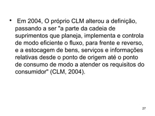 Em 2004, O próprio CLM alterou a definição, passando a ser "a parte da cadeia de suprimentos que planeja, implementa e controla de modo eficiente o fluxo, para frente e reverso, e a estocagem de bens, serviços e informações relativas desde o ponto de origem até o ponto de consumo de modo a atender os requisitos do consumidor" (CLM, 2004). 