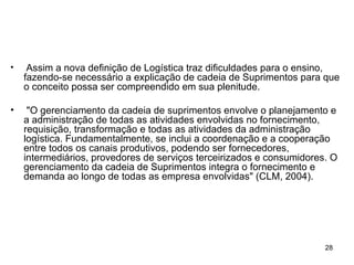 Assim a nova definição de Logística traz dificuldades para o ensino, fazendo-se necessário a explicação de cadeia de Suprimentos para que o conceito possa ser compreendido em sua plenitude. "O gerenciamento da cadeia de suprimentos envolve o planejamento e a administração de todas as atividades envolvidas no fornecimento, requisição, transformação e todas as atividades da administração logística. Fundamentalmente, se inclui a coordenação e a cooperação entre todos os canais produtivos, podendo ser fornecedores, intermediários, provedores de serviços terceirizados e consumidores. O gerenciamento da cadeia de Suprimentos integra o fornecimento e demanda ao longo de todas as empresa envolvidas" (CLM, 2004). 