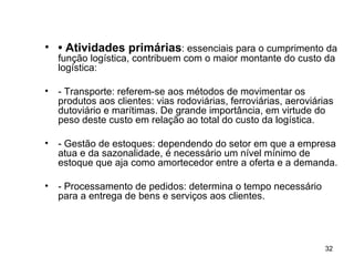 •  Atividades primárias : essenciais para o cumprimento da função logística, contribuem com o maior montante do custo da logística: - Transporte: referem-se aos métodos de movimentar os produtos aos clientes: vias rodoviárias, ferroviárias, aeroviárias dutoviário e marítimas. De grande importância, em virtude do peso deste custo em relação ao total do custo da logística. - Gestão de estoques: dependendo do setor em que a empresa atua e da sazonalidade, é necessário um nível mínimo de estoque que aja como amortecedor entre a oferta e a demanda. - Processamento de pedidos: determina o tempo necessário para a entrega de bens e serviços aos clientes.  
