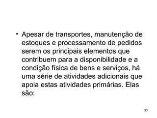 Apesar de transportes, manutenção de estoques e processamento de pedidos serem os principais elementos que contribuem para a disponibilidade e a condição física de bens e serviços, há uma série de atividades adicionais que apoia estas atividades primárias. Elas são:  