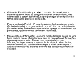 Obtenção: É a atividade que deixa o produto disponível para o sistema logístico. Trata da seleção das fontes de suprimento, das quantidades a serem adquiridas, da programação de compras e da forma pela qual o produto é comprado.  Programação do Produto: Enquanto a obtenção trata do suprimento (fluxo de entrada), a programação do produto lida com a distribuição (fluxo de saída). Refere-se às quantidades agregadas que devem ser produzidas, quando e onde devem ser fabricadas. Manutenção de Informação: Nenhuma função logística dentro de uma firma poderia operar eficientemente sem as necessárias informações de custo e desempenho. Manter uma base de dados com informações importantes - por exemplo: localização  dos clientes, volumes de vendas, padrões de entregas e níveis de estoques - apoia a administração eficiente e efetiva das atividades primárias e de apoio. 