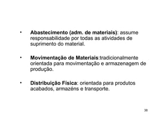 Abastecimento (adm. de materiais) : assume responsabilidade por todas as atividades de suprimento do material. Movimentação de Materiais :tradicionalmente orientada para movimentação e armazenagem de produção. Distribuição Física : orientada para produtos acabados, armazéns e transporte. 