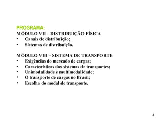 PROGRAMA: MÓDULO VII – DISTRIBUIÇÃO FÍSICA Canais de distribuição; Sistemas de distribuição. MÓDULO VIII – SISTEMA DE TRANSPORTE Exigências do mercado de cargas; Características dos sistemas de transportes; Unimodalidade e multimodalidade; O transporte de cargas no Brasil; Escolha do modal de transporte. 