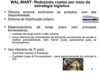 WAL-MART: Reduzindo custos por meio da estratégia logística   Oferece  enorme sortimento de produtos,  com  alta disponibilidade .  Sistema de Distribuição próprio Relacionamento de longo prazo com principais fornecedores :  contrato de longo prazo e alto volume,  troca intensiva de informações de demanda (economias de escala e melhor previsibilidade, com menor custo operacional para os fornecedores) Uso intensivo da TI para: Controlar Vendas e Estoques Contatos Lojas & Fornecedores – para gerenciamento de veículos e CD 