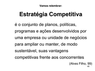 Vamos relembrar: Estratégia Competitiva é o conjunto de planos, políticas, programas e ações desenvolvidos por uma empresa ou unidade de negócios para ampliar ou manter, de modo sustentável, suas vantagens competitivas frente aos concorrentes   (Alves Filho, 99) 