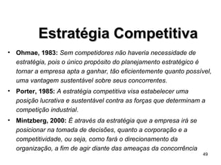 Ohmae, 1983:   Sem competidores não haveria necessidade de estratégia, pois o único propósito do planejamento estratégico é tornar a empresa apta a ganhar, tão eficientemente quanto possível, uma vantagem sustentável sobre seus concorrentes. Porter, 1985:   A estratégia competitiva visa estabelecer uma posição lucrativa e sustentável contra as forças que determinam a competição industrial . Mintzberg, 2000:   É através da estratégia que a empresa irá se posicionar na tomada de decisões, quanto a corporação e a competitividade, ou seja, como fará o direcionamento da organização, a fim de agir diante das ameaças da concorrência Estratégia Competitiva 
