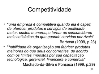 Competitividade " uma empresa é competitiva quando ela é capaz de oferecer produtos e serviços de qualidade maior, custos menores, e tornar os consumidores mais satisfeitos do que quando servidos por rivais “ Barbosa (1999, p.23) " habilidade da organização em fabricar produtos melhores do que seus concorrentes, de acordo com os limites impostos por sua capacitação tecnológica, gerencial, financeira e comercial “ Machado-da-Silva e Fonseca (1999, p.29)  