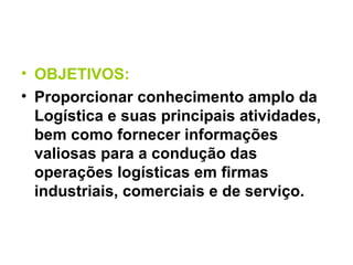 OBJETIVOS: Proporcionar conhecimento amplo da Logística e suas principais atividades, bem como fornecer informações valiosas para a condução das operações logísticas em firmas industriais, comerciais e de serviço. 