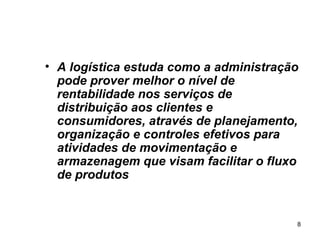 A logística estuda como a administração pode prover melhor o nível de rentabilidade nos serviços de distribuição aos clientes e consumidores, através de planejamento, organização e controles efetivos para atividades de movimentação e armazenagem que visam facilitar o fluxo de produtos   