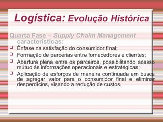 Logística: Evolução Histórica
Quarta Fase – Supply Chaim Management
características:
 Ênfase na satisfação do consumidor final;
 Formação de parcerias entre fornecedores e clientes;
 Abertura plena entre os parceiros, possibilitando acesso
mútuo às informações operacionais e estratégicas;
 Aplicação de esforços de maneira continuada em busca
de agregar valor para o consumidor final e eliminar
desperdícios, visando a redução de custos.
 