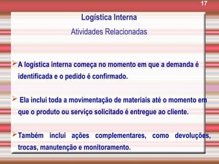 17
Logística Interna
Atividades Relacionadas
A logística interna começa no momento em que a demanda é
identificada e o pedido é confirmado.
 Ela inclui toda a movimentação de materiais até o momento em
que o produto ou serviço solicitado é entregue ao cliente.
Também inclui ações complementares, como devoluções,
trocas, manutenção e monitoramento.
 