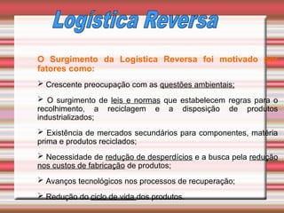 O Surgimento da Logística Reversa foi motivado por
fatores como:
 Crescente preocupação com as questões ambientais;
 O surgimento de leis e normas que estabelecem regras para o
recolhimento, a reciclagem e a disposição de produtos
industrializados;
 Existência de mercados secundários para componentes, matéria
prima e produtos reciclados;
 Necessidade de redução de desperdícios e a busca pela redução
nos custos de fabricação de produtos;
 Avanços tecnológicos nos processos de recuperação;
 Redução do ciclo de vida dos produtos.
 