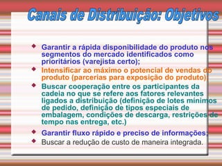  Garantir a rápida disponibilidade do produto nos
segmentos do mercado identificados como
prioritários (varejista certo);
 Intensificar ao máximo o potencial de vendas do
produto (parcerias para exposição do produto);
 Buscar cooperação entre os participantes da
cadeia no que se refere aos fatores relevantes
ligados a distribuição (definição de lotes mínimos
de pedido, definição de tipos especiais de
embalagem, condições de descarga, restrições de
tempo nas entrega, etc.)
 Garantir fluxo rápido e preciso de informações;
 Buscar a redução de custo de maneira integrada.
 