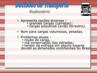 Rodoviário
Apresenta opções diversas :
grandes cargas (carretas);
cargas pequenas (avião terrestre).
Bom para cargas volumosas, pesadas.
Problemas atuais :
roubo de carga,
má conservação das estradas;
tempo da entrega em alguns lugares
devido as dimensões continentais do Brasil.
 