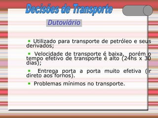 Dutoviário
Utilizado para transporte de petróleo e seus
derivados;
Velocidade de transporte é baixa, porém o
tempo efetivo de transporte é alto (24hs x 30
dias);
Entrega porta a porta muito efetiva (ir
direto aos fornos).
Problemas mínimos no transporte.
 