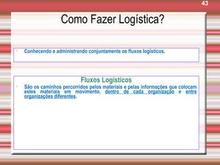 43
Como Fazer Logística?
• Conhecendo e administrando conjuntamente os fluxos logísticos.
Fluxos Logísticos
• São os caminhos percorridos pelos materiais e pelas informações que colocam
estes materiais em movimento, dentro de cada organização e entre
organizações diferentes.
 