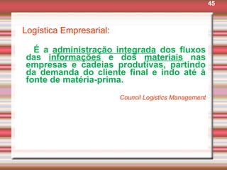 45
Logística Empresarial:
É a administração integrada dos fluxos
das informações e dos materiais nas
empresas e cadeias produtivas, partindo
da demanda do cliente final e indo até à
fonte de matéria-prima.
Council Logistics Management
 