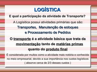 E qual a participação da atividade de Transporte?
A Logísitica possui atividades primárias que são:
Transportes, Manutenção de estoques
Transportes, Manutenção de estoques
e Processamento de Pedidos
e Processamento de Pedidos
O
O transporte
transporte é a atividade básica que trata da
é a atividade básica que trata da
movimentação
movimentação tanto de
tanto de matérias primas
matérias primas
quanto do
quanto do produto final
produto final
É considerada por muitos como a atividade mais notória e conhecida
no meio empresarial, devido a sua importância nos custos logísticos
( absorve cerca de 2/3 desses custos )
LOGÍSTICA
LOGÍSTICA
 