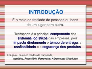 É o meio de traslado de pessoas ou bens
de um lugar para outro.
Transporte é o principal componente
componente dos
sistemas logísticos
sistemas logísticos das empresas, pois
impacta diretamente
impacta diretamente o tempo de entrega
tempo de entrega, a
confiabilidade
confiabilidade e a segurança dos produtos
segurança dos produtos
Em geral, há cinco modos de transporte:
Aquático, Rodoviário, Ferroviário, Aéreo e por Oleodutos
Aquático, Rodoviário, Ferroviário, Aéreo e por Oleodutos
INTRODUÇÃO
 