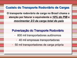 Custeio do Transporte Rodoviário de Cargas
Custeio do Transporte Rodoviário de Cargas
O transporte rodoviário de carga no Brasil chama a
atenção por faturar o equivalente a 10% do PIB e
movimentar 2/3 da carga total do país
Pulverização do Transporte Rodoviário
Pulverização do Transporte Rodoviário
- 800 mil transportadores autônomos
- 40 mil empresas transportadoras
- 50 mil transportadores de carga própria
 