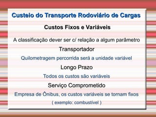 Custeio do Transporte Rodoviário de Cargas
Custeio do Transporte Rodoviário de Cargas
Custos Fixos e Variáveis
Custos Fixos e Variáveis
A classificação dever ser c/ relação a algum parâmetro
Transportador
Transportador
Quilometragem percorrida será a unidade variável
Longo Prazo
Longo Prazo
Todos os custos são variáveis
Serviço Comprometido
Serviço Comprometido
Empresa de Ônibus, os custos variáveis se tornam fixos
( exemplo: combustível )
 