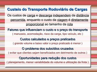 Custeio do Transporte Rodoviário de Cargas
Custeio do Transporte Rodoviário de Cargas
Os custos de
Os custos de carga
carga e
e descarga
descarga independem
independem da
da distância
distância
percorrida
percorrida, enquanto o custo da
, enquanto o custo da viagem
viagem é
é diretamente
diretamente
proporcional
proporcional ao tamanho da
ao tamanho da rota
rota
Fatores que influenciam o custo e o preço do transporte
Fatores que influenciam o custo e o preço do transporte
( manuseio, acomodação, risco da carga, tipo veículo, etc )
Custos calculados e preços praticados
Custos calculados e preços praticados
( grande volume e baixo valor o preço praticado é menor )
O problema dos subsídios cruzados
O problema dos subsídios cruzados
( evitar que clientes sejam beneficiados em detrimento de outros )
Oportunidades para redução dos custos
Oportunidades para redução dos custos
( planejamento, menor variabilidade do volume e utilização da frota )
 