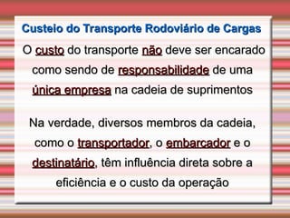 Custeio do Transporte Rodoviário de Cargas
Custeio do Transporte Rodoviário de Cargas
O
O custo
custo do transporte
do transporte não
não deve ser encarado
deve ser encarado
como sendo de
como sendo de responsabilidade
responsabilidade de uma
de uma
única empresa
única empresa na cadeia de suprimentos
na cadeia de suprimentos
Na verdade, diversos membros da cadeia,
Na verdade, diversos membros da cadeia,
como o
como o transportador
transportador, o
, o embarcador
embarcador e o
e o
destinatário
destinatário, têm influência direta sobre a
, têm influência direta sobre a
eficiência e o custo da operação
eficiência e o custo da operação
 