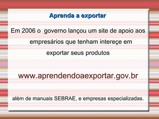 Aprenda a exportar
Aprenda a exportar
Em 2006 o governo lançou um site de apoio aos
empresários que tenham intereçe em
exportar seus produtos
www.aprendendoaexportar.gov.br
além de manuais SEBRAE, e empresas especializadas.
 