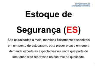 Introdução à Logística
Estoque de
Segurança (ES)
São as unidades a mais, mantidas fisicamente disponíveis
em um ponto de estocagem, para prever o caso em que a
demanda excede as expectativas ou ainda que parte do
lote tenha sido reprovado no controle de qualidade.
 