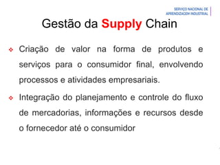 Introdução à Logística
Gestão da Supply Chain
 Criação de valor na forma de produtos e
serviços para o consumidor final, envolvendo
processos e atividades empresariais.
 Integração do planejamento e controle do fluxo
de mercadorias, informações e recursos desde
o fornecedor até o consumidor
 